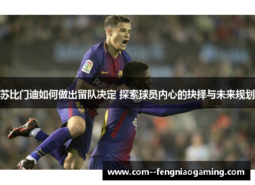 苏比门迪如何做出留队决定 探索球员内心的抉择与未来规划 苏比门迪如何做出留队决定 探索球员内心的抉择与未来规划