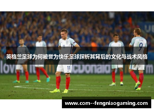 英格兰足球为何被誉为快乐足球探析其背后的文化与战术风格