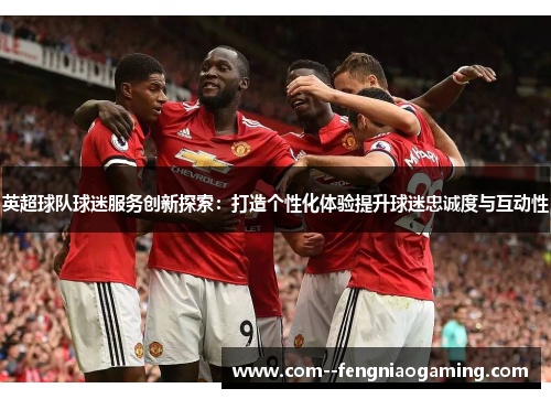 英超球队球迷服务创新探索：打造个性化体验提升球迷忠诚度与互动性