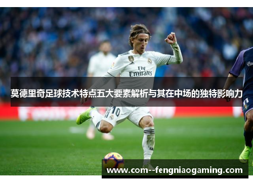 莫德里奇足球技术特点五大要素解析与其在中场的独特影响力 莫德里奇足球技术特点五大要素解析与其在中场的独特影响力
