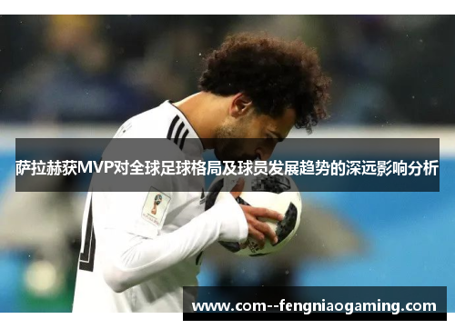 萨拉赫获MVP对全球足球格局及球员发展趋势的深远影响分析