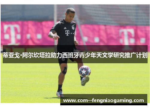 蒂亚戈·阿尔坎塔拉助力西班牙青少年天文学研究推广计划