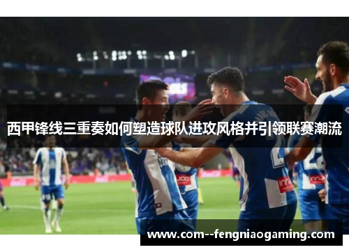 西甲锋线三重奏如何塑造球队进攻风格并引领联赛潮流
