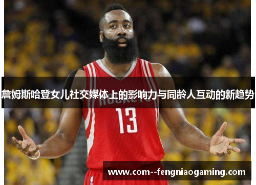 詹姆斯哈登女儿社交媒体上的影响力与同龄人互动的新趋势