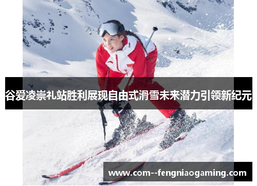 谷爱凌崇礼站胜利展现自由式滑雪未来潜力引领新纪元 谷爱凌崇礼站胜利展现自由式滑雪未来潜力引领新纪元