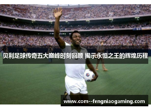 贝利足球传奇五大巅峰时刻回顾 揭示永恒之王的辉煌历程