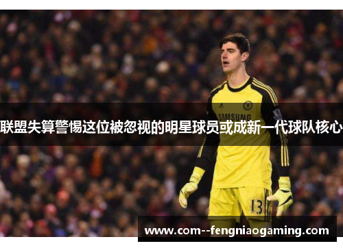 联盟失算警惕这位被忽视的明星球员或成新一代球队核心