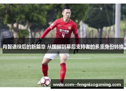 肖智退役后的新篇章 从国脚到幕后支持者的多重身份转换