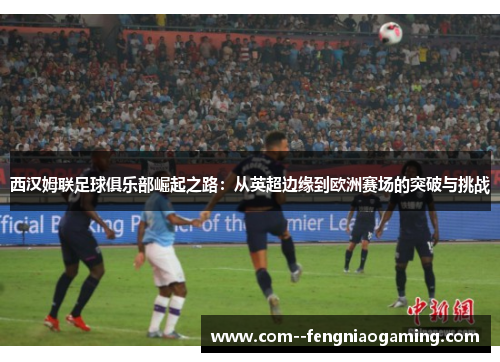 西汉姆联足球俱乐部崛起之路：从英超边缘到欧洲赛场的突破与挑战