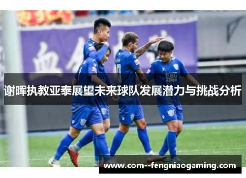 谢晖执教亚泰展望未来球队发展潜力与挑战分析 谢晖执教亚泰展望未来球队发展潜力与挑战分析