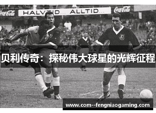 贝利传奇:探秘伟大球星的光辉征程 贝利传奇:探秘伟大球星的光辉征程