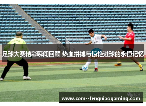 足球大赛精彩瞬间回顾 热血拼搏与惊艳进球的永恒记忆 足球大赛精彩瞬间回顾 热血拼搏与惊艳进球的永恒记忆