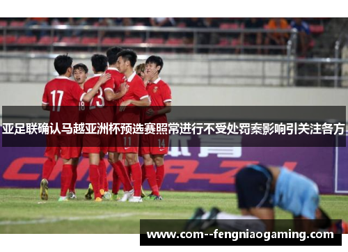 亚足联确认马越亚洲杯预选赛照常进行不受处罚案影响引关注各方 亚足联确认马越亚洲杯预选赛照常进行不受处罚案影响引关注各方