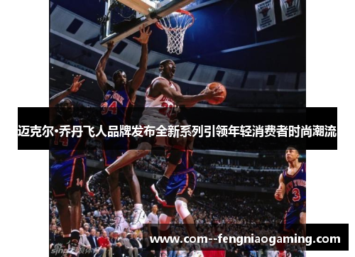 迈克尔·乔丹飞人品牌发布全新系列引领年轻消费者时尚潮流 迈克尔·乔丹飞人品牌发布全新系列引领年轻消费者时尚潮流