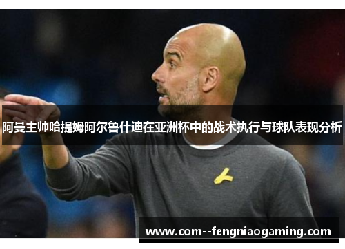 阿曼主帅哈提姆阿尔鲁什迪在亚洲杯中的战术执行与球队表现分析