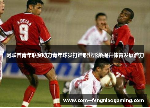 阿联酋青年联赛助力青年球员打造职业形象提升体育发展潜力
