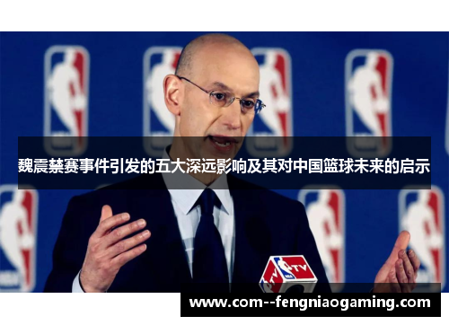 魏震禁赛事件引发的五大深远影响及其对中国篮球未来的启示