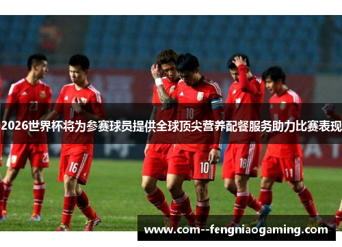 2026世界杯将为参赛球员提供全球顶尖营养配餐服务助力比赛表现 2026世界杯将为参赛球员提供全球顶尖营养配餐服务助力比赛表现