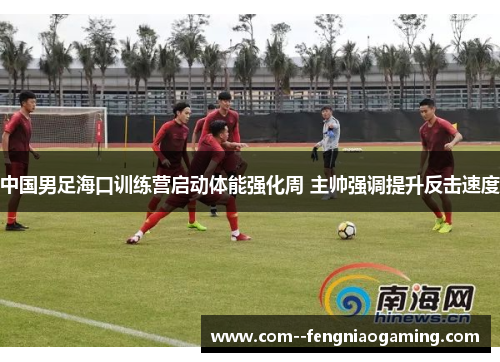 中国男足海口训练营启动体能强化周 主帅强调提升反击速度 中国男足海口训练营启动体能强化周 主帅强调提升反击速度