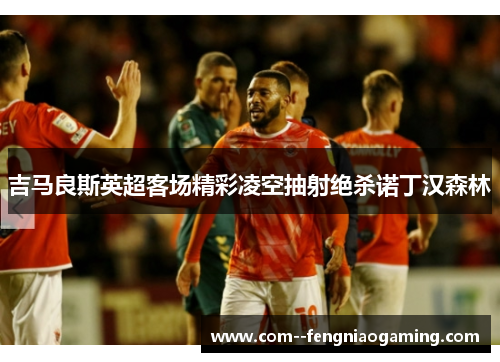 吉马良斯英超客场精彩凌空抽射绝杀诺丁汉森林 吉马良斯英超客场精彩凌空抽射绝杀诺丁汉森林