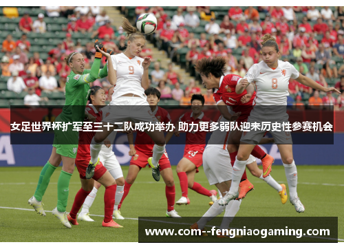 女足世界杯扩军至三十二队成功举办 助力更多弱队迎来历史性参赛机会