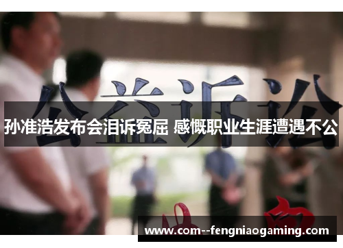 孙准浩发布会泪诉冤屈 感慨职业生涯遭遇不公 孙准浩发布会泪诉冤屈 感慨职业生涯遭遇不公