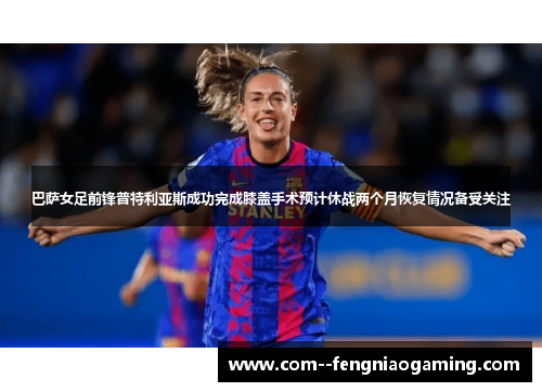 巴萨女足前锋普特利亚斯成功完成膝盖手术预计休战两个月恢复情况备受关注 巴萨女足前锋普特利亚斯成功完成膝盖手术预计休战两个月恢复情况备受关注