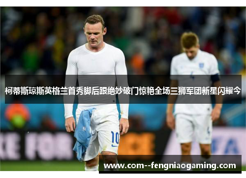 柯蒂斯琼斯英格兰首秀脚后跟绝妙破门惊艳全场三狮军团新星闪耀今 柯蒂斯琼斯英格兰首秀脚后跟绝妙破门惊艳全场三狮军团新星闪耀今