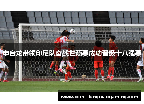 申台龙带领印尼队奋战世预赛成功晋级十八强赛