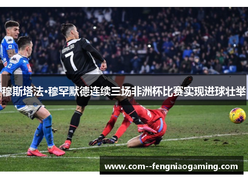 穆斯塔法·穆罕默德连续三场非洲杯比赛实现进球壮举 穆斯塔法·穆罕默德连续三场非洲杯比赛实现进球壮举