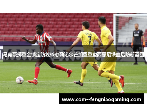 马竞豪掷重金锁定防线核心勒诺尔芒加盟重塑西蒙尼铁血后防新蓝图